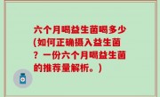 六个月喝益生菌喝多少(如何正确摄入益生菌？一份六个月喝益生菌的推荐量解析。)