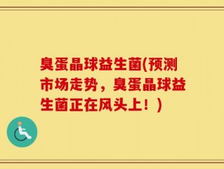 臭蛋晶球益生菌(预测市场走势，臭蛋晶球益生菌正在风头上！)