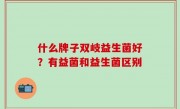 什么牌子双岐益生菌好？有益菌和益生菌区别