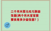 二个月大婴儿吃几联益生菌(两个月大宝宝需要食用多少益生菌？)