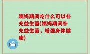 姨妈期间吃什么可以补充益生菌(姨妈期间补充益生菌，增强身体健康)