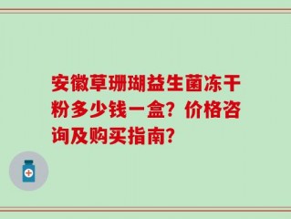 安徽草珊瑚益生菌冻干粉多少钱一盒？价格咨询及购买指南？