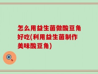 怎么用益生菌做酸豆角好吃(利用益生菌制作美味酸豆角)