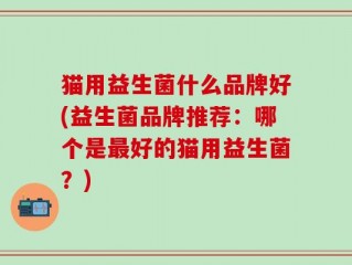 猫用益生菌什么品牌好(益生菌品牌推荐：哪个是最好的猫用益生菌？)