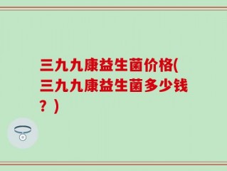 三九九康益生菌价格(三九九康益生菌多少钱？)