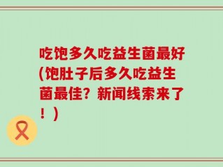 吃饱多久吃益生菌最好(饱肚子后多久吃益生菌最佳？新闻线索来了！)