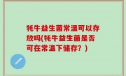 牦牛益生菌常温可以存放吗(牦牛益生菌是否可在常温下储存？)