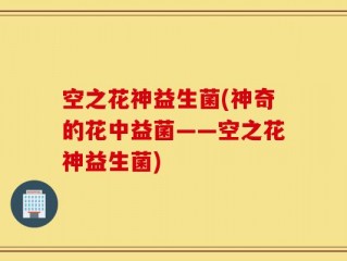 空之花神益生菌(神奇的花中益菌——空之花神益生菌)
