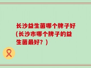 长沙益生菌哪个牌子好(长沙市哪个牌子的益生菌最好？)