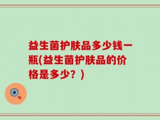 益生菌护肤品多少钱一瓶(益生菌护肤品的价格是多少？)