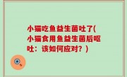 小猫吃鱼益生菌吐了(小猫食用鱼益生菌后呕吐：该如何应对？)