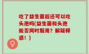 吃了益生菌后还可以吃头孢吗(益生菌和头孢能否同时服用？解疑释惑！)