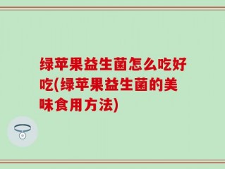 绿苹果益生菌怎么吃好吃(绿苹果益生菌的美味食用方法)