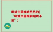 喝益生菌喉咙热热的(“喝益生菌缓解喉咙不适”)