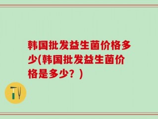 韩国批发益生菌价格多少(韩国批发益生菌价格是多少？)