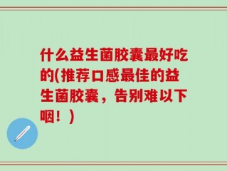 什么益生菌胶囊最好吃的(推荐口感最佳的益生菌胶囊，告别难以下咽！)