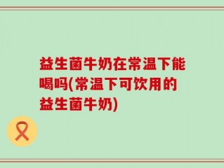 益生菌牛奶在常温下能喝吗(常温下可饮用的益生菌牛奶)