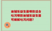迪辅乐益生菌哪款适合吐泻哪款迪辅乐益生菌可缓解吐泻问题？