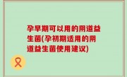 孕早期可以用的阴道益生菌(孕初期适用的阴道益生菌使用建议)