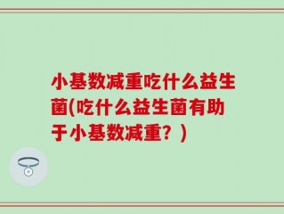 小基数减重吃什么益生菌(吃什么益生菌有助于小基数减重？)