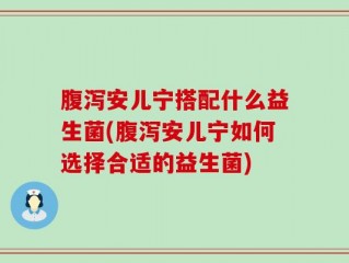 腹泻安儿宁搭配什么益生菌(腹泻安儿宁如何选择合适的益生菌)