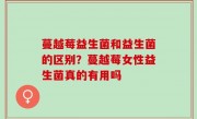 蔓越莓益生菌和益生菌的区别？蔓越莓女性益生菌真的有用吗