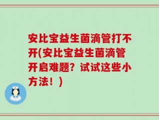 安比宝益生菌滴管打不开(安比宝益生菌滴管开启难题？试试这些小方法！)