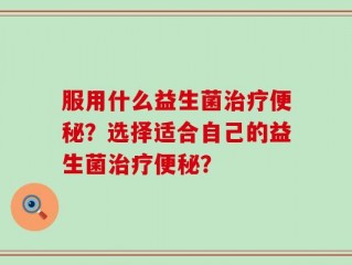 服用什么益生菌治疗便秘？选择适合自己的益生菌治疗便秘？