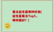 果冻益生菌哪种好些(益生菌果冻Top5，哪种最好？)
