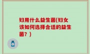 妇用什么益生菌(妇女该如何选择合适的益生菌？)