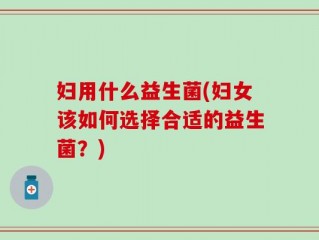 妇用什么益生菌(妇女该如何选择合适的益生菌？)