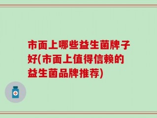 市面上哪些益生菌牌子好(市面上值得信赖的益生菌品牌推荐)