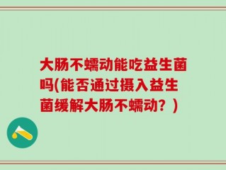 大肠不蠕动能吃益生菌吗(能否通过摄入益生菌缓解大肠不蠕动？)