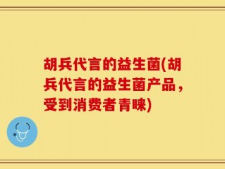 胡兵代言的益生菌(胡兵代言的益生菌产品，受到消费者青睐)