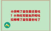 小孩喝了益生菌还是吐？小狗吃完驱虫药呕吐拉稀喂了益生菌也吐了