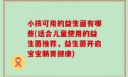 小孩可用的益生菌有哪些(适合儿童使用的益生菌推荐，益生菌开启宝宝肠胃健康)