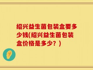 绍兴益生菌包装盒要多少钱(绍兴益生菌包装盒价格是多少？)