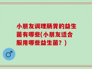 小朋友调理肠胃的益生菌有哪些(小朋友适合服用哪些益生菌？)