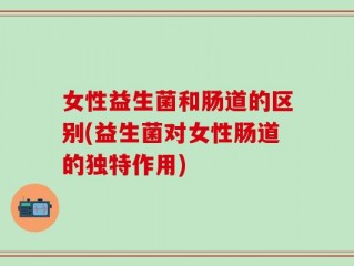 女性益生菌和肠道的区别(益生菌对女性肠道的独特作用)