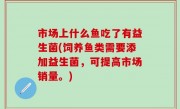 市场上什么鱼吃了有益生菌(饲养鱼类需要添加益生菌，可提高市场销量。)
