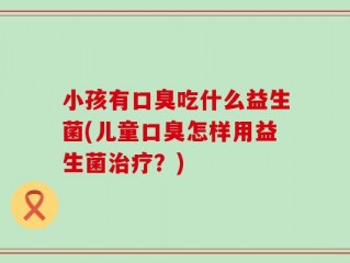 小孩有口臭吃什么益生菌(儿童口臭怎样用益生菌治疗？)