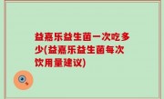 益嘉乐益生菌一次吃多少(益嘉乐益生菌每次饮用量建议)
