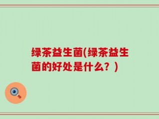 绿茶益生菌(绿茶益生菌的好处是什么？)