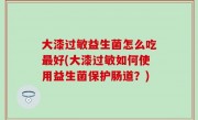 大漆过敏益生菌怎么吃最好(大漆过敏如何使用益生菌保护肠道？)