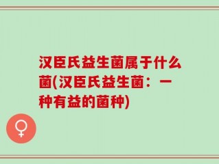 汉臣氏益生菌属于什么菌(汉臣氏益生菌：一种有益的菌种)
