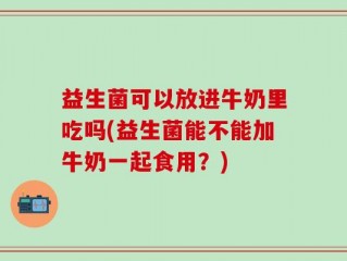 益生菌可以放进牛奶里吃吗(益生菌能不能加牛奶一起食用？)