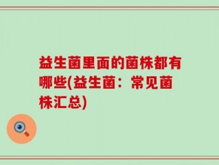 益生菌里面的菌株都有哪些(益生菌：常见菌株汇总)