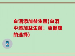 白酒添加益生菌(白酒中添加益生菌：更健康的选择)