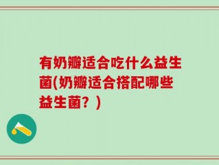 有奶瓣适合吃什么益生菌(奶瓣适合搭配哪些益生菌？)
