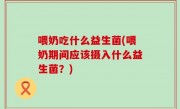 喂奶吃什么益生菌(喂奶期间应该摄入什么益生菌？)